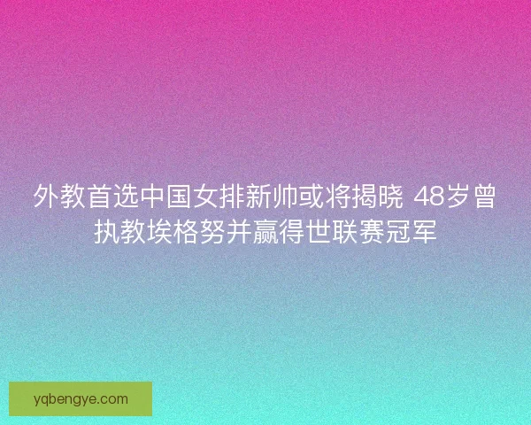 外教首选中国女排新帅或将揭晓 48岁曾执教埃格努并赢得世联赛冠军