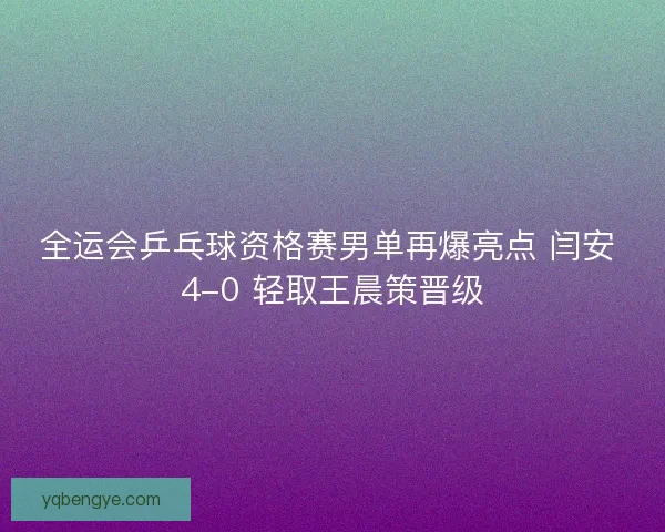 全运会乒乓球资格赛男单再爆亮点 闫安 4-0 轻取王晨策晋级