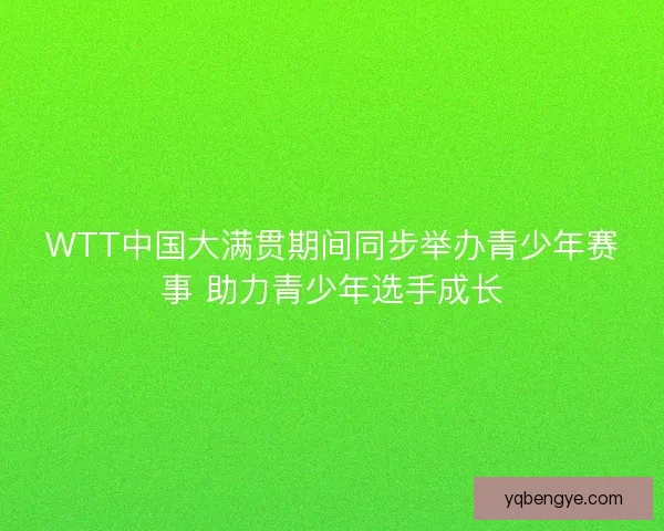 WTT中国大满贯期间同步举办青少年赛事 助力青少年选手成长