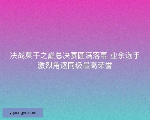 决战莫干之巅总决赛圆满落幕 业余选手激烈角逐同级最高荣誉